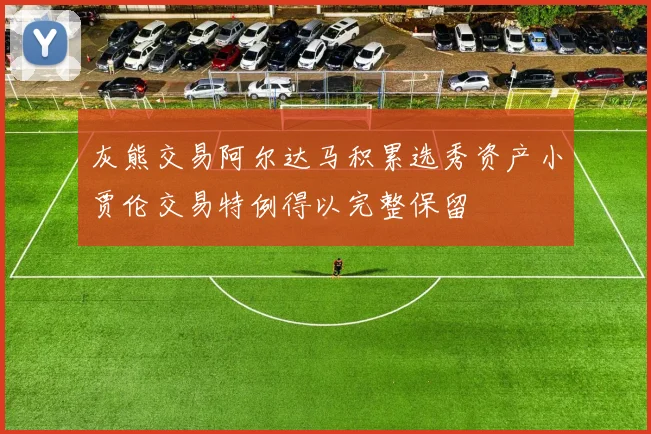 灰熊交易阿尔达马积累选秀资产小贾伦交易特例得以完整保留