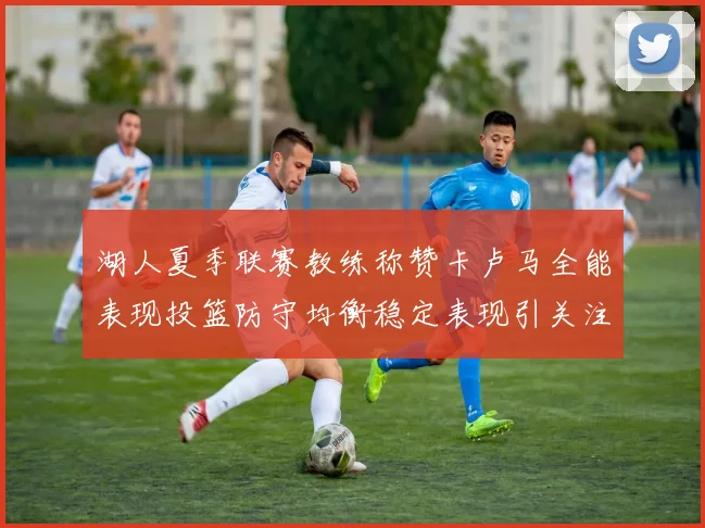湖人夏季联赛教练称赞卡卢马全能表现投篮防守均衡稳定表现引关注