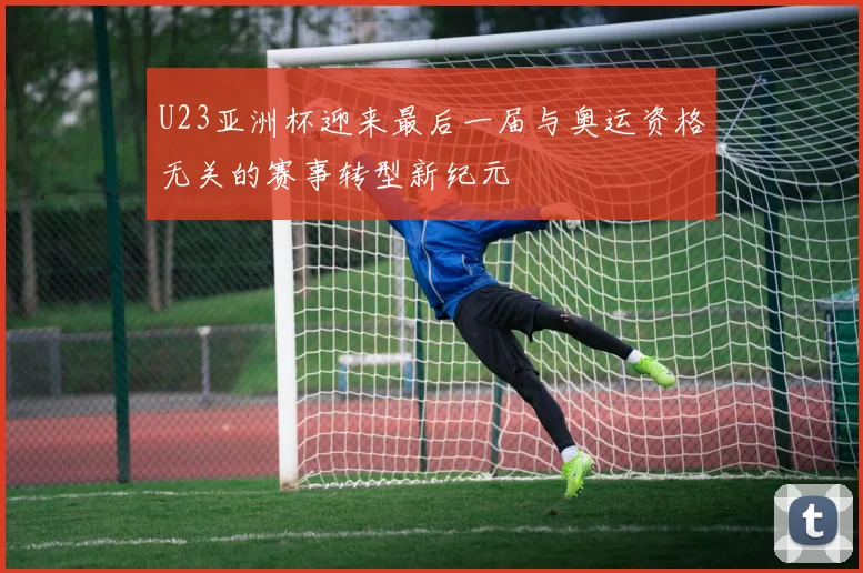 U23亚洲杯迎来最后一届与奥运资格无关的赛事转型新纪元