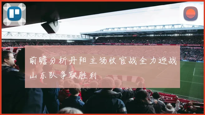 前瞻分析丹阳主场收官战全力迎战山东队争取胜利