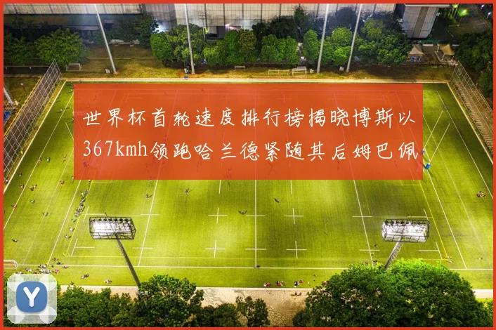 世界杯首轮速度排行榜揭晓博斯以367kmh领跑哈兰德紧随其后姆巴佩位列第九