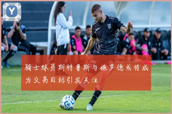 骑士球员斯特鲁斯与施罗德或将成为交易目标引发关注