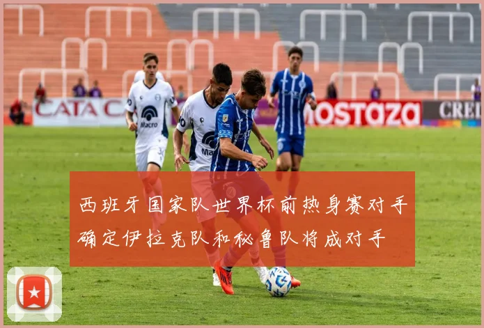 西班牙国家队世界杯前热身赛对手确定伊拉克队和秘鲁队将成对手