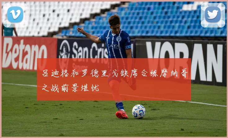 吕迪格和罗德里戈缺席合练摩纳哥之战前景堪忧