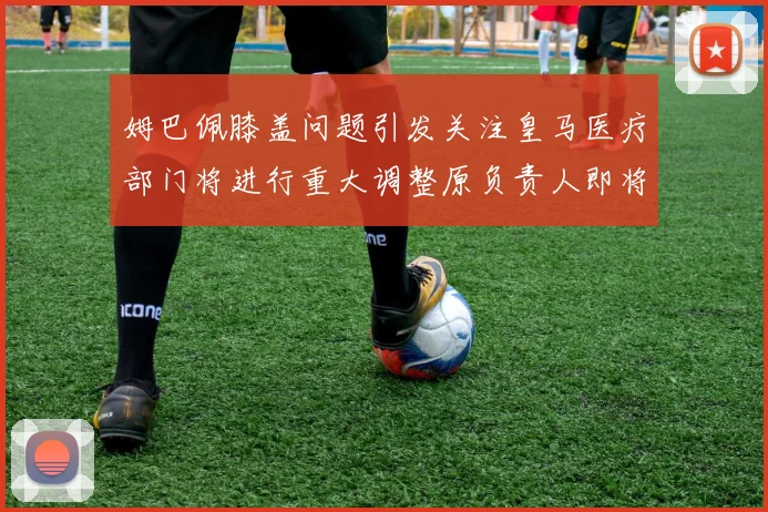 姆巴佩膝盖问题引发关注皇马医疗部门将进行重大调整原负责人即将离任