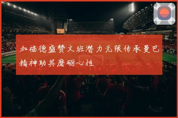 加福德盛赞文班潜力无限传承曼巴精神助其磨砺心性