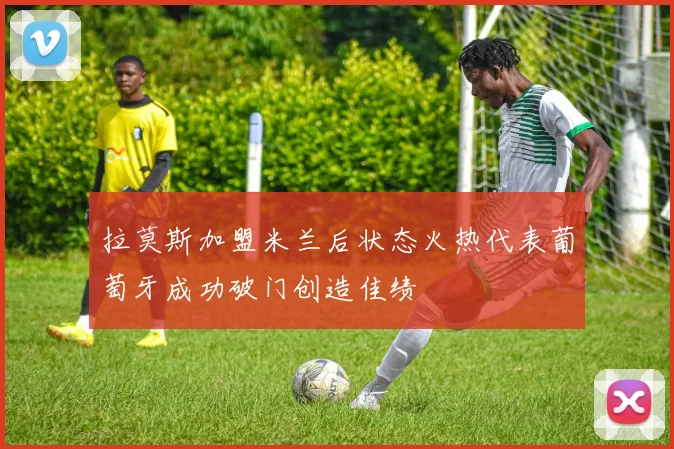 拉莫斯加盟米兰后状态火热代表葡萄牙成功破门创造佳绩