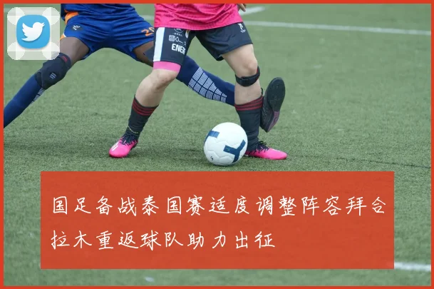 国足备战泰国赛适度调整阵容拜合拉木重返球队助力出征
