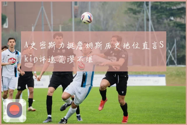 A史密斯力挺詹姆斯历史地位直言Skip评选荒谬不堪