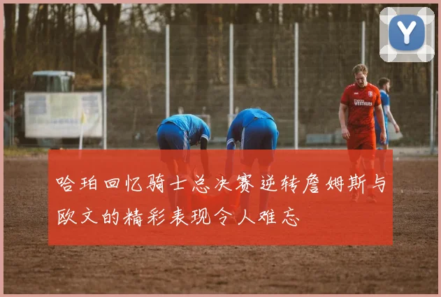 哈珀回忆骑士总决赛逆转詹姆斯与欧文的精彩表现令人难忘