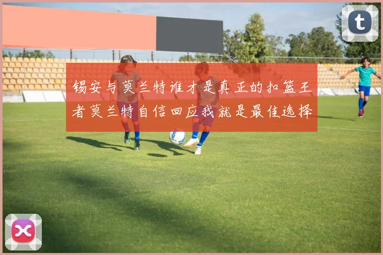 锡安与莫兰特谁才是真正的扣篮王者莫兰特自信回应我就是最佳选择