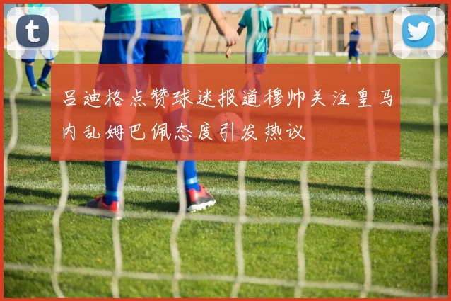 吕迪格点赞球迷报道穆帅关注皇马内乱姆巴佩态度引发热议