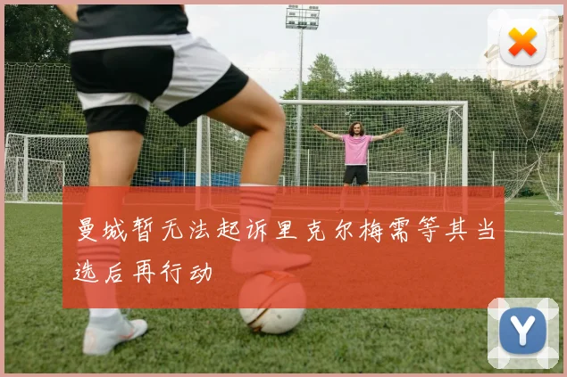 曼城暂无法起诉里克尔梅需等其当选后再行动