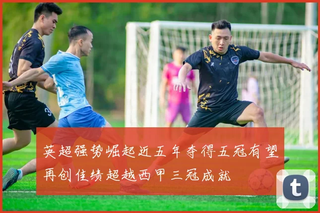 英超强势崛起近五年夺得五冠有望再创佳绩超越西甲三冠成就