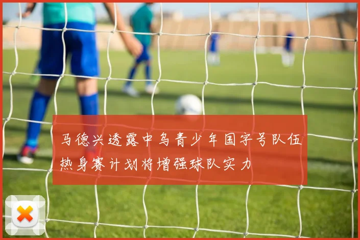 马德兴透露中乌青少年国字号队伍热身赛计划将增强球队实力