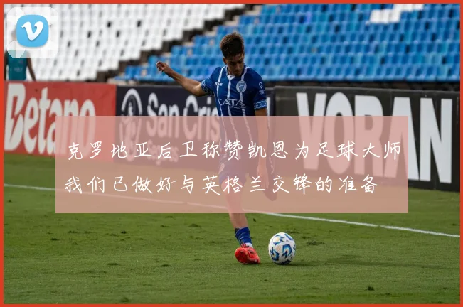 克罗地亚后卫称赞凯恩为足球大师我们已做好与英格兰交锋的准备