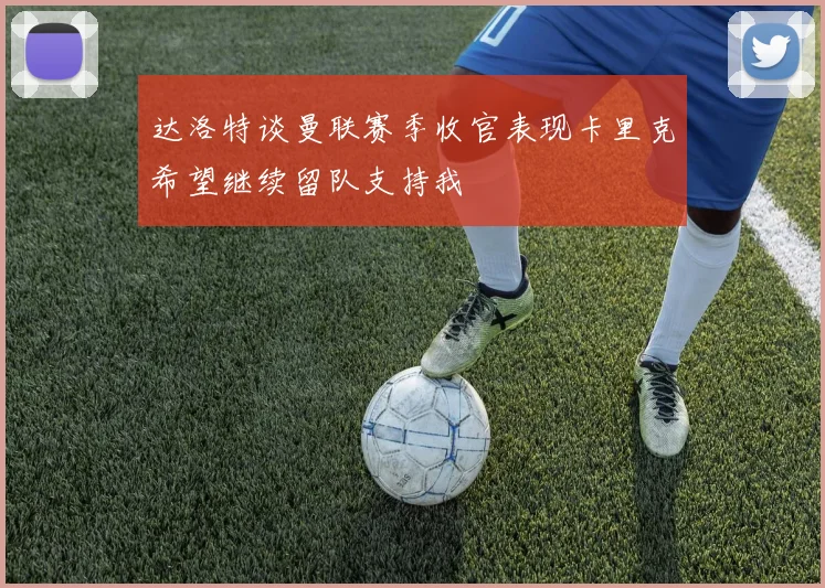 达洛特谈曼联赛季收官表现卡里克希望继续留队支持我